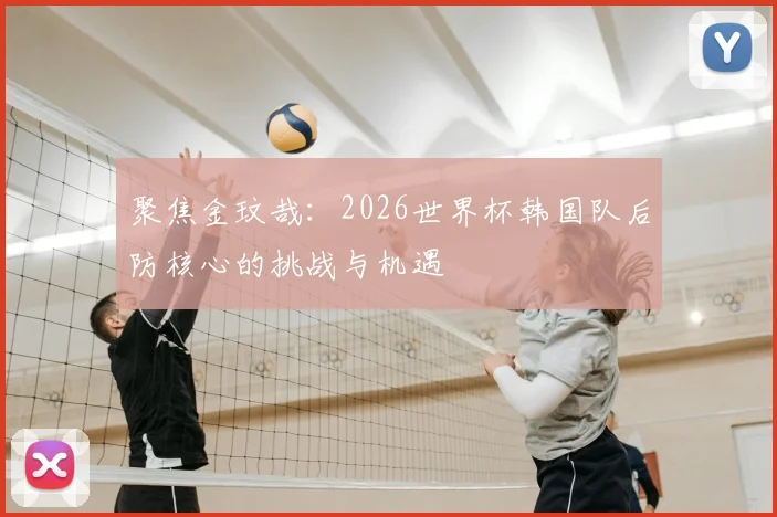 聚焦金玟哉:2026世界杯韩国队后防核心的挑战与机遇