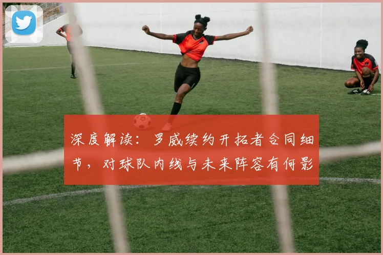 深度解读：罗威续约开拓者合同细节，对球队内线与未来阵容有何影响？