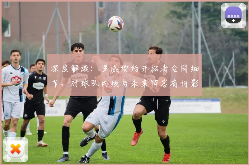 深度解读：罗威续约开拓者合同细节，对球队内线与未来阵容有何影响？