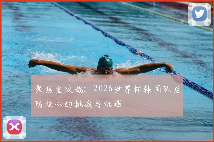 聚焦金玟哉：2026世界杯韩国队后防核心的挑战与机遇